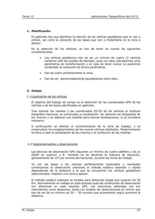 Tema 12 Aplicaciones Topográficas del G.P.S.
M. Farjas 27
1. Planificación.
En gabinete hay que planificar la elección de los vértices geodésicos que se van a
utilizar, así como la ubicación de las bases que van a implantarse en la zona a
apoyar.
En la selección de los vértices, se han de tener en cuenta las siguientes
consideraciones:
• Los vértices geodésicos han de ser un mínimo de cuatro (3 vértices
conllevan sólo dos grados de libertad), pues con ellos calcularemos unos
parámetros de transformación y en caso de tener menos no podremos
comprobar la resolución de dichos parámetros.
• Han de cubrir perfectamente la zona.
• Han de ser aproximadamente equidistantes entre ellos.
2. Campo
2.1Localización de los vértices
El objetivo del trabajo de campo es la obtención de las coordenadas GPS de los
vértices y de las bases planificadas en gabinete.
Tras solicitar las reseñas y las coordenadas ED-50 de los vértices al Instituto
Geográfico Nacional, se comprueba su localización. Se obtienen las fotografías de
los mismos y se elaboran sus reseñas para futuras localizaciones, si se considera
necesario.
A continuación se efectúa el reconocimiento de la zona de trabajo, y se
comprueban los emplazamientos de los nuevos vértices diseñados. Posteriormente
se lleva a cabo la señalización de los mismos y la confección de las reseñas.
2.2 Estacionamientos y observaciones
Las técnicas de observación GPS requieren un mínimo de cuatro satélites y de un
GDOP no superior a 8. También ha de decidirse la máscara de elevación,
generalmente de 15º por encima del horizonte, durante las horas de trabajo.
Ya con las bases y los vértices perfectamente localizados y reseñados
comenzamos la observación utilizando el método estático estandar o rápido
dependiendo de la distancia a la que se encuentren los vértices geodésicos
seleccionados, respecto a la zona a apoyar.
El método estático estandar se emplea para distancias largas que superen los 20
Km. Normalmente se trabaja en post-proceso pues las condiciones de observación
son diferentes en cada estación GPS. Las soluciones obtenidas son tan
redundantes como deseemos, basta con ampliar las observaciones en común que
han de ser de un mínimo de 25 - 30 minutos que aumentarán según aumente la
distancia.
 