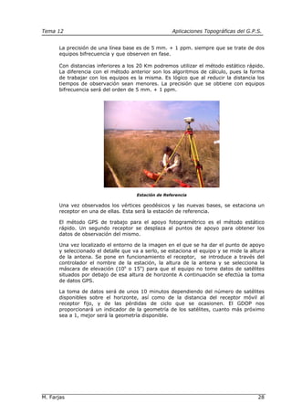 Tema 12 Aplicaciones Topográficas del G.P.S.
M. Farjas 28
La precisión de una línea base es de 5 mm. + 1 ppm. siempre que se trate de dos
equipos bifrecuencia y que observen en fase.
Con distancias inferiores a los 20 Km podremos utilizar el método estático rápido.
La diferencia con el método anterior son los algoritmos de cálculo, pues la forma
de trabajar con los equipos es la misma. Es lógico que al reducir la distancia los
tiempos de observación sean menores. La precisión que se obtiene con equipos
bifrecuencia será del orden de 5 mm. + 1 ppm.
Estación de Referencia
Una vez observados los vértices geodésicos y las nuevas bases, se estaciona un
receptor en una de ellas. Esta será la estación de referencia.
El método GPS de trabajo para el apoyo fotogramétrico es el método estático
rápido. Un segundo receptor se desplaza al puntos de apoyo para obtener los
datos de observación del mismo.
Una vez localizado el entorno de la imagen en el que se ha dar el punto de apoyo
y seleccionado el detalle que va a serlo, se estaciona el equipo y se mide la altura
de la antena. Se pone en funcionamiento el receptor, se introduce a través del
controlador el nombre de la estación, la altura de la antena y se selecciona la
máscara de elevación (10o
o 15o
) para que el equipo no tome datos de satélites
situados por debajo de esa altura de horizonte A continuación se efectúa la toma
de datos GPS.
La toma de datos será de unos 10 minutos dependiendo del número de satélites
disponibles sobre el horizonte, así como de la distancia del receptor móvil al
receptor fijo, y de las pérdidas de ciclo que se ocasionen. El GDOP nos
proporcionará un indicador de la geometría de los satélites, cuanto más próximo
sea a 1, mejor será la geometría disponible.
 