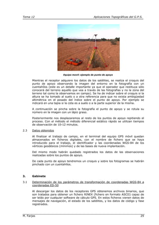 Tema 12 Aplicaciones Topográficas del G.P.S.
M. Farjas 29
Equipo movil: ejemplo de punto de apoyo
Mientras el receptor adquiere los datos de los satélites, se realiza el croquis del
punto de apoyo observando la imagen del entorno en la fotografía con un
cuentahílos (este es un detalle importante ya que el operador que restituya sólo
conocerá del terreno aquello que vea a través de las fotografías y no la zona del
terreno tal como la observamos en campo). Se ha de indicar sobre el croquis si la
altura se ha tomado al suelo o a otra referencia para que no exista ambigüedad
altimétrica en el posado del índice sobre el punto de apoyo. Por ejemplo se
indicará en una tapia si la cota es a suelo o a la parte superior de la misma.
A continuación se pincha sobre la fotografía el punto de apoyo y se rotula su
número en la imagen con un lápiz graso.
Posteriormente nos desplazaremos al resto de los puntos de apoyo repitiendo el
proceso. Con el método el método diferencial estático rápido se utilizan tiempos
de observación de 10-12 minutos.
2.3 Datos obtenidos
Al finalizar el trabajo de campo, en el terminal del equipo GPS móvil quedan
almacenados en ficheros digitales, con el nombre de fichero que se haya
introducido para el trabajo, el identificador y las coordenadas WGS-84 de los
vértices geodésicos (mínimos) y de las bases de nueva implantación.
Del mismo modo habrán quedado registrados los datos de las observaciones
realizadas sobre los puntos de apoyo.
De cada punto de apoyo tendremos un croquis y sobre los fotogramas se habrán
pinchado con un cuentahílos.
3. Gabinete
3.1 Determinación de los parámetros de transformación de coordenadas WGS-84 a
coordenadas ED-50
Al descargar los datos de los receptores GPS obtenemos archivos binarios, que
son tratados para obtener un fichero RINEX (fichero en formato ASCII) capaz de
ser leído por cualquier software de cálculo GPS. En estos ficheros vienen datos de
mensajes de navegación, el estado de los satélites, y los datos de código y fase
registrados.
 