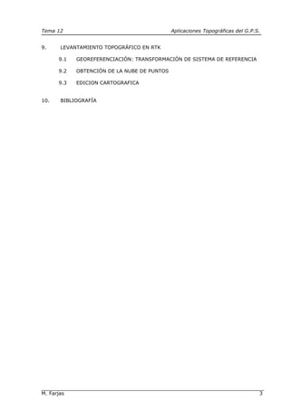 Tema 12 Aplicaciones Topográficas del G.P.S.
M. Farjas 3
9. LEVANTAMIENTO TOPOGRÁFICO EN RTK
9.1 GEOREFERENCIACIÓN: TRANSFORMACIÓN DE SISTEMA DE REFERENCIA
9.2 OBTENCIÓN DE LA NUBE DE PUNTOS
9.3 EDICION CARTOGRAFICA
10. BIBLIOGRAFÍA
 