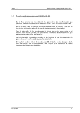 Tema 12 Aplicaciones Topográficas del G.P.S.
M. Farjas 31
3.2 Transformación de coordenadas WGS-84 / ED-50
De la fase anterior se han obtenido los parámetros de transformación que
permiten obtener coordenadas en el sistema local a partir de observaciones GPS.
En los ficheros GPS, se tendrán incluidas observaciones de todos y cada uno de
los puntos adicionales (además de los vértices geodésicos) observados.
Para la obtención de las coordenadas de todos los puntos observados en el
sistema local elegido (ED-50), se aplicarán los parámetros de transformación que
ya hemos calculado en la fase anterior.
Las coordenadas resultantes estarán en el sistema al que correspondan los
parámetros de transformación que se han calculado.
El resultado será un listado de coordenadas ED-50 de los puntos de apoyo de la
zona de trabajo, que se incorporarán a los croquis, y se entregarán al cliente
junto con los fotogramas apoyados.
 