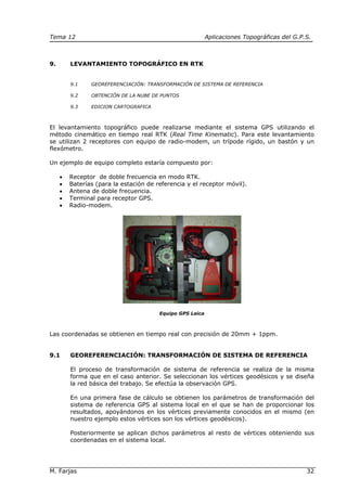 Tema 12 Aplicaciones Topográficas del G.P.S.
M. Farjas 32
9. LEVANTAMIENTO TOPOGRÁFICO EN RTK
9.1 GEOREFERENCIACIÓN: TRANSFORMACIÓN DE SISTEMA DE REFERENCIA
9.2 OBTENCIÓN DE LA NUBE DE PUNTOS
9.3 EDICION CARTOGRAFICA
El levantamiento topográfico puede realizarse mediante el sistema GPS utilizando el
método cinemático en tiempo real RTK (Real Time Kinematic). Para este levantamiento
se utilizan 2 receptores con equipo de radio-modem, un trípode rígido, un bastón y un
flexómetro.
Un ejemplo de equipo completo estaría compuesto por:
• Receptor de doble frecuencia en modo RTK.
• Baterías (para la estación de referencia y el receptor móvil).
• Antena de doble frecuencia.
• Terminal para receptor GPS.
• Radio-modem.
Equipo GPS Leica
Las coordenadas se obtienen en tiempo real con precisión de 20mm + 1ppm.
9.1 GEOREFERENCIACIÓN: TRANSFORMACIÓN DE SISTEMA DE REFERENCIA
El proceso de transformación de sistema de referencia se realiza de la misma
forma que en el caso anterior. Se seleccionan los vértices geodésicos y se diseña
la red básica del trabajo. Se efectúa la observación GPS.
En una primera fase de cálculo se obtienen los parámetros de transformación del
sistema de referencia GPS al sistema local en el que se han de proporcionar los
resultados, apoyándonos en los vértices previamente conocidos en el mismo (en
nuestro ejemplo estos vértices son los vértices geodésicos).
Posteriormente se aplican dichos parámetros al resto de vértices obteniendo sus
coordenadas en el sistema local.
 