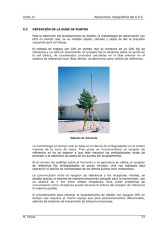 Tema 12 Aplicaciones Topográficas del G.P.S.
M. Farjas 33
9.2 OBTENCIÓN DE LA NUBE DE PUNTOS
Para la obtención del levantamiento de detalle, la metodología de observación con
GPS en tiempo real, es un método rápido, cómodo y capaz de dar la precisión
requerida para el trabajo.
El método de trabajo con GPS en tiempo real se compone de un GPS fijo de
referencia y un GPS en movimiento. El receptor fijo lo situamos sobre un punto de
la red básica, de coordenadas conocidas calculadas en la fase anterior en el
sistema de referencia local. Este vértice se denomina como vértice de referencia.
Estación de referencia
La metodología en tiempo real se basa en el cálculo de ambigüedades en el mismo
instante de la toma de datos. Tras poner en funcionamiento el receptor de
referencia se ha de esperar a que éste resuelva las ambigüedades antes de
proceder a la obtención de datos de los puntos del levantamiento.
Si el número de satélites sobre el horizonte y su geometría es válida, el receptor
de referencia fija ambigüedades en pocos minutos. Una vez realizada esta
operación el cálculo de coordenadas de los demás puntos será instantáneo.
La comunicación entre el receptor de referencia y los receptores móviles, es
posible gracias al sistema de telecomunicaciones utilizado para la transmisión, con
un alcance de 5 Km entre ambos receptores. Para evitar problemas de
comunicación entre receptores puede elevarse la antena del receptor de referencia
lo máximo posible.
El procedimiento para efectuar el levantamiento de detalle con equipos GPS en
tiempo real requiere el mismo equipo que para posicionamientos diferenciales,
además de sistemas de transmisión de telecomunicaciones.
 