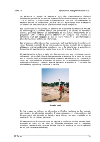 Tema 12 Aplicaciones Topográficas del G.P.S.
M. Farjas 34
Se estaciona el equipo de referencia (fijo) con posicionamiento absoluto
indicándole que calcule su posición durante un intervalo de tiempo adecuado (de
15 a 20 minutos) o se introducen sus coordenadas conocidas con anterioridad. El
receptor enviará las correcciones (RTCM-RTIME-RTCA) al equipo móvil a través de
un sistema de telecomunicación operativo entre ambos receptores.
Las coordenadas de los puntos, se obtienen en el sistema de referencia WGS84.
La metodología RTK permite asociar una proyección y un sistema de referencia
distinto, podemos obtener las coordenadas de los puntos directamente en la
proyección UTM. También podrían obtenerse en cualquier otro sistema de
referencia local con respecto al cual se haya realizado la georeferenciación
(transformación de sistema de referencia).
Las precisiones obtenidas en las coordenadas del levantamiento dependerán de
varios factores (precisión de las coordenadas de la red, precisión de los equipos
utilizados, errores accidentales cometidos, etc. ). De esta forma, la precisión de
los puntos del levantamiento puede llegar a ser del orden de 2-3 cm.
El levantamiento se lleva a cabo por dos operarios con dos receptores, uno de
referencia y otro móvil. Uno de los operadores se encarga de la toma de puntos
con el receptor móvil, mientras que el otro operario va realizando los croquis de la
zona, así como anotando el número de punto y su correspondiente descripción,
quedando así definido cualquier tipo de elemento a representar. El receptor fijo
sólo necesita vigilancia y control de la batería.
Receptor móvil
En los croquis se definen los elementos artificiales: registros de luz, aceras,
carreteras,..; los elementos naturales: árboles, roquedos,... ; y los accidentes del
terreno como por ejemplo los taludes, para obtener un buen resultado en la
realización del curvado en gabinete.
El levantamiento de una carretera se efectuaría mediante perfiles transversales,
tomando en cada uno de ellos los diferentes elementos que la componen
(mediana, isletas de vial, arcenes, farolas, borde del asfalto y los puntos del talud
en los que variaba la pendiente).
 