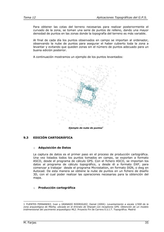 Tema 12 Aplicaciones Topográficas del G.P.S.
M. Farjas 35
Para obtener las cotas del terreno necesarias para realizar posteriormente el
curvado de la zona, se toman una serie de puntos de relleno, dando una mayor
densidad de puntos en las zonas donde la topografía del terreno es más variable.
Al final de cada día los puntos observados en campo se importan al ordenador,
observando la nube de puntos para asegurar el haber cubierto toda la zona a
levantar y evitando que queden zonas sin el número de puntos adecuado para un
buena edición posterior.
A continuación mostramos un ejemplo de los puntos levantados:
Ejemplo de nube de puntos1
9.3 EDICIÓN CARTOGRÁFICA
o Adquisición de Datos
La captura de datos es el primer paso en el proceso de producción cartográfica.
Una vez listados todos los puntos tomados en campo, se exportan a formato
ASCII, desde el programa de cálculo GPS. Con el fichero ASCII, se importan los
datos al programa de cálculo topográfico, y desde él a formato DXF, para
comenzar a trabajar desde el programa Microstation, en formato DGN, o dwg en
Autocad. De esta manera se obtiene la nube de puntos en un fichero de diseño
3D, con el cual poder realizar las operaciones necesarias para la obtención del
mapa.
o Producción cartográfica
1 FUENTES FERNANDEZ, Ivan y GRANADO RODRIGUEZ, Daniel (2004): Levantamiento a escala 1/500 de la
zona arqueológica de Mleiha, ubicada en el Emirato de Sharjah con receptores GPS. Obtención de un modelo
tridimensional del yacimiento arqueológico ML2. Proyecto Fin de Carrera E.U.I.T. Topográfica. Madrid
 