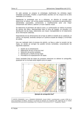 Tema 12 Aplicaciones Topográficas del G.P.S.
M. Farjas 36
En este proceso se prepara la simbología clasificando los símbolos según
entidades (puntuales, lineales y superficiales) acordes con los croquis de la zona
realizados en el campo.
Establecida la simbología que va a utilizarse, se efectúa el curvado para
determinar el relieve. Las curvas pueden someterse a procesos de generalización,
aplicándoles suavizados, correcciones y modificaciones para una mejor
comprensión del relieve y obtener un buen aspecto visual.
Se determina el perímetro de toda la zona y a continuación se realiza el proceso
de edición del plano. Representada toda la zona de trabajo, se procede a la
distribución de las hojas, obteniendo una mayor manejabilidad en el tratamiento
de la información obtenida.
Dependiendo de las dimensiones de la hoja se define el diseño de la cuadrícula, el
marco y la leyenda, teniendo siempre en cuenta la escala de trabajo y el formato
de salida.
Una vez realizado todo el proceso de edición, se lleva a cabo la revisión de las
hojas, en donde se corrigen los posible errores cometidos, comprobando los
siguientes aspectos:
• Diseño de la simbolización
• Elaboración de las curvas de nivel
• Selección de puntos acotados
• Distribución y diseño de las hojas
• Prioridad en la superposición de capas
Como resultado final de todos los procesos anteriores se obtiene la cartografía,
pudiendo ser su formato tanto digital como en papel.
Ejemplo de cartografía final2
2 FUENTES FERNANDEZ, Ivan y GRANADO RODRIGUEZ, Daniel (2004): Levantamiento a escala 1/500 de la
zona arqueológica de Mleiha, ubicada en el Emirato de Sharjah con receptores GPS. Obtención de un modelo
tridimensional del yacimiento arqueológico ML2. Proyecto Fin de Carrera E.U.I.T. Topográfica. Madrid
 