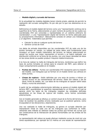 Tema 12 Aplicaciones Topográficas del G.P.S.
M. Farjas 37
o Modelo digital y curvado del terreno
En la actualidad los modelos digitales tienen interés propio, además de permitir la
realización del curvado cartográfico. Es por ello por lo que nos detenemos en su
estudio.
Definiremos el modelo digital del terreno como una “representación continua de la
superficie de la Tierra, seleccionando un gran número de puntos de los cuales sus
coordenadas XYZ son conocidas y representadas en un sistema arbitrario de
coordenadas”, o una “representación digital del terreno en forma adecuada para
su procesamiento informático”. Básicamente consiste en utilizar una metodología
y un algoritmo matemático que permita:
• Calcular la cota en cualquier punto del terreno
• Generar curvas de nivel
Los datos de entrada disponibles son las coordenadas XYZ de cada uno de los
puntos tomados en campo. La calidad de estos datos será fundamental para
conseguir un buen modelo matemático del terreno, se habran seleccionado en
campo los puntos que mejor representen el terreno y se habrá realizado una
distribución uniforme en la toma de los puntos, con una mayor densidad de éstos
en las zonas donde se puedan producir mayores indeterminaciones.
A la hora de realizar la malla de triángulos del terreno, tendremos que definir los
tipos de puntos tomados en campo para la creación del MDT, para obtener el
mejor comportamiento posible en el modelo:
• Puntos de relleno - Puntos con coordenadas XYZ necesarios para la creación
del modelo. Los triángulos que se forman en el modelo tienen sus vértices en
estos puntos.
• Líneas de ruptura - Están definidas por una serie de puntos e indican un
cambio brusco en las características del terreno. Éstas son cabeza y pie de
talud, limite de asfalto, etc. Los lados de los triángulos se apoyan sobre estas
líneas y nunca las atraviesan.
A partir de las entidades anteriormente definidas se genera el modelo digital del
terreno MDT, guardándose la superficie representada en un fichero, en el cual se
aprecia cómo los lados de los triángulos respetan las entidades definidas
apoyándose en las líneas de ruptura del modelo, como hemos comentado
anteriormente.
Con el modelo generado se efectua un control visual de la forma del terreno, para
tratar de localizar los posibles errores residuales que se pudieran generar, como
brusquedad en las elevaciones y depresiones.
Una vez realizada la malla de triángulos, se genera el curvado obtenido por
interpolación lineal en cada uno de los triángulos que conforman la malla.
Utilizando este método se obtienen todos los puntos que forman las curvas que
son consecuencia de la intersección de planos horizontales con las aristas de los
triángulos.
La representación del relieve se puede efectuar mediante curvas de nivel con una
cierta equidistancia, por ejemplo de 0.5 metros en una escala de representación
 