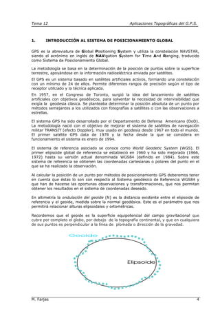 Tema 12 Aplicaciones Topográficas del G.P.S.
M. Farjas 4
1. INTRODUCCIÓN AL SISTEMA DE POSICIONAMIENTO GLOBAL
GPS es la abreviatura de Global Positioning System y utiliza la constelación NAVSTAR,
siendo el acrónimo en inglés de NAVigation System for Time And Ranging, traducido
como Sistema de Posicionamiento Global.
La metodología se basa en la determinación de la posición de puntos sobre la superficie
terrestre, apoyándose en la información radioeléctrica enviada por satélites.
El GPS es un sistema basado en satélites artificiales activos, formando una constelación
con un mínimo de 24 de ellos. Permite diferentes rangos de precisión según el tipo de
receptor utilizado y la técnica aplicada.
En 1957, en el Congreso de Toronto, surgió la idea del lanzamiento de satélites
artificiales con objetivos geodésicos, para solventar la necesidad de intervisibilidad que
exigía la geodesia clásica. Se planteaba determinar la posición absoluta de un punto por
métodos semejantes a los utilizados con fotografías a satélites o con las observaciones a
estrellas.
El sistema GPS ha sido desarrollado por el Departamento de Defensa Americano (DoD).
La metodología nació con el objetivo de mejorar el sistema de satélites de navegación
militar TRANSIT (efecto Doppler), muy usado en geodesia desde 1967 en todo el mundo.
El primer satélite GPS data de 1978 y la fecha desde la que se considera en
funcionamiento el sistema es enero de 1994.
El sistema de referencia asociado se conoce como World Geodetic System (WGS). El
primer elipsoide global de referencia se estableció en 1960 y ha sido mejorado (1966,
1972) hasta su versión actual denominada WGS84 (definido en 1984). Sobre este
sistema de referencia se obtienen las coordenadas cartesianas o polares del punto en el
que se ha realizado la observación.
Al calcular la posición de un punto por métodos de posicionamiento GPS deberemos tener
en cuenta que éstas lo son con respecto al Sistema geodésico de Referencia WGS84 y
que han de hacerse las oportunas observaciones y transformaciones, que nos permitan
obtener los resultados en el sistema de coordenadas deseado.
En altimetría la ondulación del geoide (N) es la distancia existente entre el elipsoide de
referencia y el geoide, medida sobre la normal geodésica. Este es el parámetro que nos
permitirá relacionar alturas elipsoidales y ortométricas.
Recordemos que el geoide es la superficie equipotencial del campo gravitacional que
cubre por completo el globo, por debajo de la topografía continental, y que en cualquiera
de sus puntos es perpendicular a la línea de plomada o dirección de la gravedad.
 