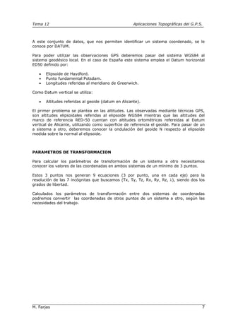 Tema 12 Aplicaciones Topográficas del G.P.S.
M. Farjas 7
A este conjunto de datos, que nos permiten identificar un sistema coordenado, se le
conoce por DATUM.
Para poder utilizar las observaciones GPS deberemos pasar del sistema WGS84 al
sistema geodésico local. En el caso de España este sistema emplea el Datum horizontal
ED50 definido por:
• Elipsoide de Haydford.
• Punto fundamental Potsdam.
• Longitudes referidas al meridiano de Greenwich.
Como Datum vertical se utiliza:
• Altitudes referidas al geoide (datum en Alicante).
El primer problema se plantea en las altitudes. Las observadas mediante técnicas GPS,
son altitudes elipsoidales referidas al elipsoide WGS84 mientras que las altitudes del
marco de referencia RED-50 cuentan con altitudes ortométricas refereidas al Datum
vertical de Alicante, utilizando como superficie de referencia el geoide. Para pasar de un
a sistema a otro, deberemos conocer la ondulación del geoide N respecto al elipsoide
medida sobre la normal al elipsoide.
PARAMETROS DE TRANSFORMACION
Para calcular los parámetros de transformación de un sistema a otro necesitamos
conocer los valores de las coordenadas en ambos sistemas de un mínimo de 3 puntos.
Estos 3 puntos nos generan 9 ecuaciones (3 por punto, una en cada eje) para la
resolución de las 7 incógnitas que buscamos (Tx, Ty, Tz, Rx, Ry, Rz, λ), siendo dos los
grados de libertad.
Calculados los parámetros de transformación entre dos sistemas de coordenadas
podremos convertir las coordenadas de otros puntos de un sistema a otro, según las
necesidades del trabajo.
 
