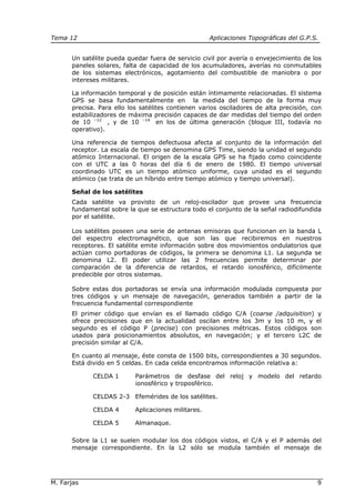 Tema 12 Aplicaciones Topográficas del G.P.S.
M. Farjas 9
Un satélite pueda quedar fuera de servicio civil por avería o envejecimiento de los
paneles solares, falta de capacidad de los acumuladores, averías no conmutables
de los sistemas electrónicos, agotamiento del combustible de maniobra o por
intereses militares.
La información temporal y de posición están íntimamente relacionadas. El sistema
GPS se basa fundamentalmente en la medida del tiempo de la forma muy
precisa. Para ello los satélites contienen varios osciladores de alta precisión, con
estabilizadores de máxima precisión capaces de dar medidas del tiempo del orden
de 10 –12
, y de 10 –14
en los de última generación (bloque III, todavía no
operativo).
Una referencia de tiempos defectuosa afecta al conjunto de la información del
receptor. La escala de tiempo se denomina GPS Time, siendo la unidad el segundo
atómico Internacional. El origen de la escala GPS se ha fijado como coincidente
con el UTC a las 0 horas del día 6 de enero de 1980. El tiempo universal
coordinado UTC es un tiempo atómico uniforme, cuya unidad es el segundo
atómico (se trata de un híbrido entre tiempo atómico y tiempo universal).
Señal de los satélites
Cada satélite va provisto de un reloj-oscilador que provee una frecuencia
fundamental sobre la que se estructura todo el conjunto de la señal radiodifundida
por el satélite.
Los satélites poseen una serie de antenas emisoras que funcionan en la banda L
del espectro electromagnético, que son las que recibiremos en nuestros
receptores. El satélite emite información sobre dos movimientos ondulatorios que
actúan como portadoras de códigos, la primera se denomina L1. La segunda se
denomina L2. El poder utilizar las 2 frecuencias permite determinar por
comparación de la diferencia de retardos, el retardo ionosférico, difícilmente
predecible por otros sistemas.
Sobre estas dos portadoras se envía una información modulada compuesta por
tres códigos y un mensaje de navegación, generados también a partir de la
frecuencia fundamental correspondiente
El primer código que envían es el llamado código C/A (coarse /adquisition) y
ofrece precisiones que en la actualidad oscilan entre los 3m y los 10 m, y el
segundo es el código P (precise) con precisiones métricas. Estos códigos son
usados para posicionamientos absolutos, en navegación; y el tercero L2C de
precisión similar al C/A.
En cuanto al mensaje, éste consta de 1500 bits, correspondientes a 30 segundos.
Está divido en 5 celdas. En cada celda encontramos información relativa a:
CELDA 1 Parámetros de desfase del reloj y modelo del retardo
ionosférico y troposférico.
CELDAS 2-3 Efemérides de los satélites.
CELDA 4 Aplicaciones militares.
CELDA 5 Almanaque.
Sobre la L1 se suelen modular los dos códigos vistos, el C/A y el P además del
mensaje correspondiente. En la L2 sólo se modula también el mensaje de
 