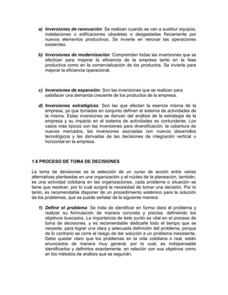 a) Inversiones de renovación: Se realizan cuando se van a sustituir equipos,
instalaciones o edificaciones obsoletas o desgastadas físicamente por
nuevos elementos productivos. Se invierte en renovar las operaciones
existentes.
b) Inversiones de modernización: Comprenden todas las inversiones que se
efectúan para mejorar la eficiencia de la empresa tanto en la fase
productiva como en la comercialización de los productos. Se invierte para
mejorar la eficiencia operacional.
c) Inversiones de expansión: Son las inversiones que se realizan para
satisfacer una demanda creciente de los productos de la empresa.
d) Inversiones estratégicas: Son las que afectan la esencia misma de la
empresa, ya que tomadas en conjunto definen el sistema de actividades de
la misma. Estas inversiones se derivan del análisis de la estrategia de la
empresa y su impacto en el sistema de actividades es contundente. Los
casos más típicos son las inversiones para diversificación, la cobertura de
nuevos mercados, las inversiones asociadas con nuevos desarrollos
tecnológicos y las derivadas de las decisiones de integración vertical u
horizontal en la empresa.
1.6 PROCESO DE TOMA DE DECISIONES
La toma de decisiones es la selección de un curso de acción entre varias
alternativas planteadas en una organización y el núcleo de la planeación, también,
es una actividad cotidiana en las organizaciones, cada problema o situación se
tiene que resolver, por lo cual surgirá la necesidad de tomar una decisión. Por lo
tanto, es recomendable disponer de un procedimiento sistémico para la solución
de los problemas, que se puede señalar de la siguiente manera:
1) Definir el problema: Se trata de identificar en forma clara el problema y
realizar su formulación de manera concreta y precisa, definiendo los
objetivos buscados. La importancia de éste punto es vital en el proceso de
toma de decisiones, y es recomendable dedicarle todo el tiempo que se
necesite, para lograr una clara y adecuada definición del problema, porque
de lo contrario se corre el riesgo de dar solución a un problema inexistente.
Debe quedar claro que los problemas en la vida cotidiana o real, están
enunciados de manera muy general, por lo cual, es indispensable
identificarlos y definirlos exactamente, en relación con sus objetivos como
en los métodos de análisis que se seguirán.
 