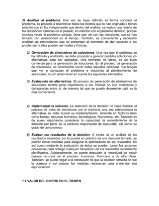 2) Analizar el problema: Una vez se haya definido en forma concreta el
problema, se procede a discriminar todos los hechos que lo han originado o tienen
relación con él. Es indispensable que dentro del análisis, se realice una reseña de
las decisiones tomadas en el pasado, en relación con el problema definido; porque
muchas veces el problema surgido, tiene que ver con las decisiones que se han
tomado con anterioridad en el tiempo. También, es conveniente y necesario
analizar las restricciones que se presentan al momento de dar solución a los
problemas, y ellas pueden ser reales y ficticias.
2) Generación de alternativas de soluciones: Una vez que el problema se
ha definido y analizado, se debe proceder a generar posibles soluciones y/o
alternativas para ser aplicadas. Una tormenta de ideas, es un buen
comienzo para la generación de soluciones. En el proceso de generación
de soluciones, se recomienda reunir todas aquellas personas que tengan
que ver o conozcan el problema e inducirlas al planteamiento de
soluciones, no sin antes tener en cuenta los siguientes elementos:
3) Evaluación de alternativas: El proceso de generación de alternativas de
soluciones tendría poca importancia si las mismas no son analizadas y
comparadas entre sí, de manera tal que se pueda determinar cuál es la
más conveniente.
4) Implementar la solución: La selección de la decisión no hace finalizar el
proceso de toma de decisiones; por el contrario, una vez seleccionada la
alternativa, se debe buscar su implementación, teniendo en factores tales
como tiempo, recursos humanos, tecnológicos, financieros, etc. También es
de suma importancia considerar la capacidad de entendimiento de la
decisión por parte de la persona responsable de ejecutarle, así como su
grado de compromiso.
5) Evaluar los resultados de la decisión: A través de un análisis de los
resultados obtenidos por la puesta en práctica de una decisión tomada, se
podrán tomar medidas para asegurar la optimización de los resultados. Es
así como mediante la evaluación de éstos se pueden tomar las acciones
necesarias para corregir cualquier desviación en los resultados inicialmente
planificados. Adicionalmente, se puede descubrir la necesidad de incluir
nuevos recursos en el proceso: humanos, financiero o de otra clase.
También, se puede llegar a la conclusión de que la decisión tomada no fue
la correcta y así adoptar las medidas necesarias para enmendar esa
equivocación.
1.8 VALOR DEL DINERO EN EL TIEMPO
 
