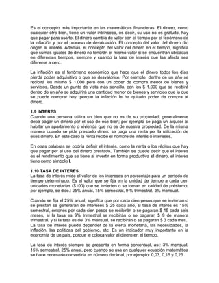 Es el concepto más importante en las matemáticas financieras. El dinero, como
cualquier otro bien, tiene un valor intrínseco, es decir, su uso no es gratuito, hay
que pagar para usarlo. El dinero cambia de valor con el tiempo por el fenómeno de
la inflación y por el proceso de devaluación. El concepto del valor del dinero dio
origen al interés. Además, el concepto del valor del dinero en el tiempo, significa
que sumas iguales de dinero no tendrán el mismo valor si se encuentran ubicadas
en diferentes tiempos, siempre y cuando la tasa de interés que las afecta sea
diferente a cero.
La inflación es el fenómeno económico que hace que el dinero todos los días
pierda poder adquisitivo o que se desvalorice. Por ejemplo, dentro de un año se
recibirá los mismo $ 1.000 pero con un poder de compra menor de bienes y
servicios. Desde un punto de vista más sencillo, con los $ 1.000 que se recibirá
dentro de un año se adquirirá una cantidad menor de bienes y servicios que la que
se puede comprar hoy, porque la inflación le ha quitado poder de compra al
dinero.
1.9 INTERES
Cuando una persona utiliza un bien que no es de su propiedad; generalmente
deba pagar un dinero por el uso de ese bien; por ejemplo se paga un alquiler al
habitar un apartamento o vivienda que no es de nuestra propiedad. De la misma
manera cuando se pide prestado dinero se paga una renta por la utilización de
eses dinero, En este caso la renta recibe el nombre de interés o intereses.
En otras palabras se podría definir el interés, como la renta o los réditos que hay
que pagar por el uso del dinero prestado. También se puede decir que el interés
es el rendimiento que se tiene al invertir en forma productiva el dinero, el interés
tiene como símbolo I.
1.10 TASA DE INTERES
La tasa de interés mide el valor de los intereses en porcentaje para un período de
tiempo determinado. Es el valor que se fija en la unidad de tiempo a cada cien
unidades monetarias ($100) que se invierten o se toman en calidad de préstamo,
por ejemplo, se dice.: 25% anual, 15% semestral, 9 % trimestral, 3% mensual.
Cuando se fija el 25% anual, significa que por cada cien pesos que se inviertan o
se prestan se generaran de intereses $ 25 cada año, si tasa de interés es 15%
semestral, entones por cada cien pesos se recibirán o se pagaran $ 15 cada seis
meses, si la tasa es 9% trimestral se recibirán o se pagaran $ 9 de manera
trimestral, y si la tasa es del 3% mensual, se recibirán o se pagaran $ 3 cada mes.
La tasa de interés puede depender de la oferta monetaria, las necesidades, la
inflación, las políticas del gobierno, etc. Es un indicador muy importante en la
economía de un país, porque le coloca valor al dinero en el tiempo.
La tasa de interés siempre se presenta en forma porcentual, así: 3% mensual,
15% semestral, 25% anual, pero cuando se usa en cualquier ecuación matemática
se hace necesario convertirla en número decimal, por ejemplo: 0,03, 0,15 y 0,25
 