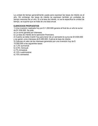 La unidad de tiempo generalmente usada para expresar las tasas de interés es el
año. Sin embargo, las tasas de interés se expresan también en unidades de
tiempo menores de un año. Si a la tasa de interés, no se le especifica la unidad de
tiempo, se supone que se trata de una tasa anual.
EJERCICIOS PROPUESTOS
1) Una inversión realizada hoy por $ 1.200.000 genera al final de un año la suma
de $1.536.000. Se pide:
a) La suma ganada por intereses.
b) La tasa de interés de la operación financiera.
2) Cuánto se debe invertir hoy para tener de un semestre la suma de $ 8.500.000
y se ganen unos intereses de $ 480.000. Cuál es la tasa de interés
3) Calcular el valor de los intereses generado por una inversión hoy de $
10.000.000 a las siguientes tasas:
a) 1.2% quincenal.
b) 2,5% mensual.
c) 7% trimestral.
d) 10% cuatrimestral.
e) 15% semestral.
 