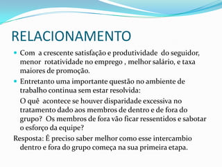 RELACIONAMENTOCom  a crescente satisfação e produtividade  do seguidor, menor  rotatividade no emprego , melhor salário, e taxa maiores de promoção.Entretanto uma importante questão no ambiente de trabalho continua sem estar resolvida:	O quê  acontece se houver disparidade excessiva no tratamento dado aos membros de dentro e de fora do grupo?  Os membros de fora vão ficar ressentidos e sabotar o esforço da equipe?Resposta: É preciso saber melhor como esse intercambio dentro e fora do grupo começa na sua primeira etapa.