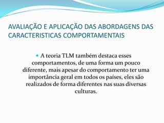 AVALIAÇÃO E APLICAÇÃO DAS ABORDAGENS DAS CARACTERISTICAS COMPORTAMENTAISA teoria TLM também destaca esses comportamentos, de uma forma um pouco diferente, mais apesar do comportamento ter uma importância geral em todos os países, eles são realizados de forma diferentes nas suas diversas culturas.
