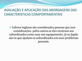 AVALIAÇÃO E APLICAÇÃO DAS ABORDAGENS DAS CARACTERISTICAS COMPORTAMENTAISLideres ingleses são considerados pessoas que tem considerações  pelos outros se eles mostram aos subordinados como usar um equipamento, já no Japão são os que ajudam os subordinados em seus problemas pessoais.