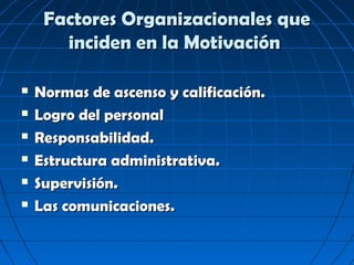 Factores Organizacionales que
       inciden en la Motivación

   Normas de ascenso y calificación.
   Logro del personal
   Responsabilidad.
   Estructura administrativa.
   Supervisión.
   Las comunicaciones.
 