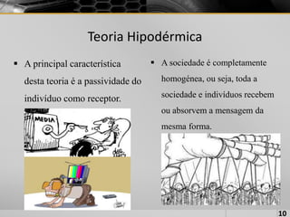 Teoria Hipodérmica
 A principal característica
desta teoria é a passividade do
indivíduo como receptor.
 A sociedade é completamente
homogénea, ou seja, toda a
sociedade e indivíduos recebem
ou absorvem a mensagem da
mesma forma.
10
 