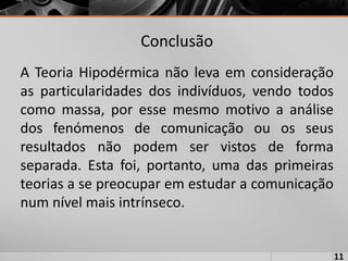 Conclusão
A Teoria Hipodérmica não leva em consideração
as particularidades dos indivíduos, vendo todos
como massa, por esse mesmo motivo a análise
dos fenómenos de comunicação ou os seus
resultados não podem ser vistos de forma
separada. Esta foi, portanto, uma das primeiras
teorias a se preocupar em estudar a comunicação
num nível mais intrínseco.
11
 