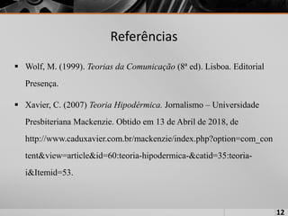 Referências
 Wolf, M. (1999). Teorias da Comunicação (8ª ed). Lisboa. Editorial
Presença.
 Xavier, C. (2007) Teoria Hipodérmica. Jornalismo – Universidade
Presbiteriana Mackenzie. Obtido em 13 de Abril de 2018, de
http://www.caduxavier.com.br/mackenzie/index.php?option=com_con
tent&view=article&id=60:teoria-hipodermica-&catid=35:teoria-
i&Itemid=53.
12
 
