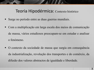 Teoria Hipodérmica: Contexto histórico
 Surge no período entre as duas guerras mundiais.
 Com a multiplicação em larga escala dos meios de comunicação
de massa, vários estudiosos preocupam-se em estudar e analisar
o fenómeno.
 O contexto da sociedade de massa que surgia em consequência
da industrialização, revolução dos transportes e do comércio, da
difusão dos valores abstractos de igualdade e liberdade.
3
 