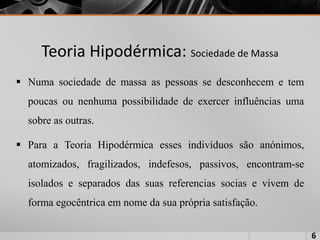 Teoria Hipodérmica: Sociedade de Massa
 Numa sociedade de massa as pessoas se desconhecem e tem
poucas ou nenhuma possibilidade de exercer influências uma
sobre as outras.
 Para a Teoria Hipodérmica esses indivíduos são anónimos,
atomizados, fragilizados, indefesos, passivos, encontram-se
isolados e separados das suas referencias socias e vivem de
forma egocêntrica em nome da sua própria satisfação.
6
 