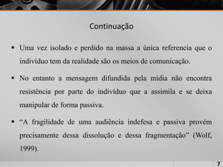 Continuação
 Uma vez isolado e perdido na massa a única referencia que o
indivíduo tem da realidade são os meios de comunicação.
 No entanto a mensagem difundida pela mídia não encontra
resistência por parte do indivíduo que a assimila e se deixa
manipular de forma passiva.
 “A fragilidade de uma audiência indefesa e passiva provém
precisamente dessa dissolução e dessa fragmentação” (Wolf,
1999).
7
 