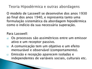 O modelo de Lasswell se desenvolve dos anos 1930
ao final dos anos 1940, e representa tanto uma
formulação sistemática da abordagem hipodérmica
como o indício da sua necessária superação.
Para Lasswell:
a) Os processos são assimétricos entre um emissor
ativo e um receptor passivo.
b) A comunicação tem um objetivo e um efeito
mensurável e observável (comportamento).
c) Emissão e recepção aparecem isoladas e
independentes de variáveis sociais, culturais etc.
 