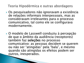  Os pesquisadores não ignoravam a existência
de relações informais interpessoais, mas as
consideravam irrelevantes para o processo
comunicativo, tal como ele se configurava
modernamente.
 O modelo de Lasswell conduziu à percepção
de que o âmbito da audiência (receptores)
também faz seleções no processo
comunicativo: as pessoas decidem se querem
ou não ser “atingidas” pela “bala”, e mesmo
quando são atingidas os efeitos podem ser
outros, inesperados.
 