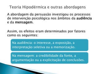 A abordagem da persuasão investigou os processos
de intervenção psicológica nos âmbitos da audiência
e da mensagem.
Assim, os efeitos eram determinados por fatores
como os seguintes:
Na audiência: o interesse, a exposição, a
interpretação seletiva ou a memorização.
Na mensagem: a credibilidade da fonte, a
argumentação ou a explicitação de conclusões.
 