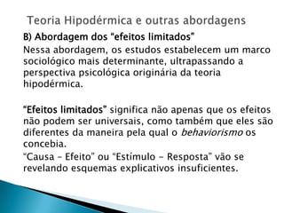 B) Abordagem dos “efeitos limitados”
Nessa abordagem, os estudos estabelecem um marco
sociológico mais determinante, ultrapassando a
perspectiva psicológica originária da teoria
hipodérmica.
“Efeitos limitados” significa não apenas que os efeitos
não podem ser universais, como também que eles são
diferentes da maneira pela qual o behaviorismo os
concebia.
“Causa – Efeito” ou “Estímulo - Resposta” vão se
revelando esquemas explicativos insuficientes.
 