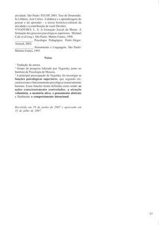 57
atividade. São Paulo: FEUSP, 2003. Tese de Doutorado.
In Libâneo, José Carlos. A didática e a aprendizagem do
pensar e do aprender - a teoria histórico-cultural da
atividade e a contribuição de vasili Davídov.
VYGOTSKY, L. S. A formação Social da Mente. A
formação dos procesos psicológicos superiores. Michael
Cole et al (org.). São Paulo: Matins Fontes, 1998.
____________. Psicologia Pedagógica. Porto Alegre:
Artmed, 2003.
____________. Pensamento e Linguagem. São Paulo:
Martins Fontes, 1993.
Notas
1
Tradução da autora.
2
Grupo de pesquisa liderado por Vygotsky junto ao
Instituto de Psicologia de Moscou.
3
A principal preocupação de Vygotsky foi investigar as
funções psicológicas superiores, que segundo ele,
caracterizam o funcionamento psicológico essencialmente
humano. Essas funções foram definidas como sendo: as
ações conscientemente controladas, a atenção
voluntária, a memória ativa, o pensamento abstrato
e finalmente o comportamento intencional.
Recebido em 29 de junho de 2007 e aprovado em
31 de julho de 2007.
 
