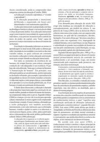 49
Assim considerando, pode-se compreender duas
categorias centrais da educação (Cortella, 2000):
a)Aeducaçãovivencialeespontânea,o“vivendo
e aprendendo”;
b) A educação propositada e intencional,
deliberada e organizada em locais pré-
determinadosecominstrumentosespecíficos.
A educação intencional ou propositada com base
naabordagemhistórico-cultural,enateoriadaatividade
é a base da presente análise. Essa educação intencional
surge como resposta à necessidade de organização dos
indivíduos, à sua procura incansável pelo controle do
meio, do poder, do capital; uma ‘fonte’ capaz de
promover avanços necessários ao desenvolvimento do
serhumano.
Em relação às demandas referentes ao ensino e à
aprendizagemnoatualséculoXXI,pode-seafirmarque
estãovinculadasàsnecessidadeseaosmotivosdasmais
variadas ordens, os quais colocam em constante
movimento a educação (o termo educação será tomado
neste texto sempre falando na educação intencional).
Em todos os momentos da existência do ser
humano, ele sempre buscou, com certeza, conseguir
condições de vida adequadas à sua existência. O que
hojenãoseriadiferente.Tantoqueécomumnaliteratura
“a humanização do homem”. Em princípio, essa
afirmaçãopoderiaserumpleonasmo,porémrepresenta
as desilusões referentes, por exemplo, à persistência da
desigualdade no desenvolvimento mundial; as tensões
vividasentrenaçõeseentregruposétnicos;anecessidade
de se aprender a viver no mundo globalizado; etc. O ser
humanovivendoumsentimentodedesencanto.
Ediantedessedesencanto,aeducaçãoéchamada
a desempenhar importante papel na construção de um
mundomelhor,pautadonodesenvolvimentodoshomens,
nacompreensãomútuaentreospovos.SegundoLibâneo
(2004) as crianças e jovens vão à escola para aprender
culturaeinternalizarosmeioscognitivosdecompreender
etransformaromundo.Oautorcontinua,afirmandoque
a razão pedagógica está também associada,
inerentemente, a um valor intrínseco, que é a formação
humana, visando a ajudar os outros a se educarem, a
serem pessoas dignas, justas, cultas, aptas a participar
ativaecriticamentenavidasocial,política,profissionale
cultural.Delors(1996)afirmaque:
A educação deve organizar-se à volta de quatro
aprendizagens fundamentais que durante toda a
vida, serão de algum modo para cada indivíduo
os pilares do conhecimento: o aprender a
conhecer, isto é, adquirir os instrumentos da
compreensão; aprender a fazer, para poder agir
sobre o meio envolvente; aprender a viver em
comum, a fim de participar e cooperar com os
outros em todas as atividades humanas,
finalmente aprender a ser, via essencial que
integra as três precedentes. (Delors, 1996, p. 77,
grifo da autora)
Essa demanda para educação do século XXI
exige uma mudança na concepção de educação e,
conseqüentemente, um modelo de ciência. E, nas
palavras de Caraça (2002), deve-se deixar de olhar a
ciência como uma coisa criada, com um aspecto todo
harmonioso, no qual não há contradições, dúvidas,
hesitações. Esse autor afirma que “devemos conceber a
ciência como um organismo vivo, impregnado de
condiçãohumana,comassuasforçaseassuasfraquezas
e subordinado às grandes necessidades do homem na
sua luta pelo entendimento e pela libertação, ou seja,
comoumgrandecapítulodavidahumanasocial”.
Segundo Elkonin (apud Davydov, 1988, p.19), o
ensino libera seu papel principal no desenvolvimento
mental primariamente através do conteúdo do
conhecimento a ser assimilado. Logo, um ensino
caracterizado pelo empirismo pode promover, nas
crianças,umameramemorização.
A nosso juízo, a estrutura moderna das disciplinas
escolares (...) deve propiciar a formação, nos
alunos, de um nível mais elevado de consciência
e de pensamento que aquele a qual se orienta a
organização no momento vigente do processo
de estudo da escola. (Davydov, 1988, p.39)1
ParaDavydov,osconteúdosemétodosdeensino
primáriosvigentesseorientampredominantementepelas
basesdaconsciênciaedopensamentoempírico,caminho
importante, mas não efetivo, na atualidade, para o
desenvolvimentopsíquico.
Essa limitação da teoria empírica do pensamento
noensinodosconceitoscientíficospodeserclaramente
percebidaquandoacomparamoscomascaracterísticas
do conhecimento teórico, o qual “significa uma
combinação unificada de abstração substancial,
generalização e conceitos teóricos”, segundo Davydov
(1988). Este autor (1998) ainda afirma que desde a
Antigüidade,naHistóriadaFilosofiasediferenciamdois
tipos de pensamento: atividade mental orientada a
separareregistrarosresultadosdaexperiênciasensorial
e o pensamento, que ponha descoberto a essência dos
objetos, as leis internas de seu desenvolvimento.
De acordo com esse autor (1982), o
conhecimento teórico constitui o objeto principal da
atividade de ensino, é por meio de sua aquisição que se
estrutura a formação do pensamento teórico e, por
conseqüência,possibilitaodesenvolvimentopsíquicoda
 