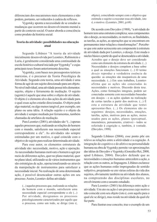 53
diferenciam dos mecanismos mais elementares e não
podem, portanto, ser reduzidos à cadeia de reflexos.
Vygotsky aponta a necessidade de se estudar as
mudanças que ocorrem no desenvolvimento mental a
partir do contexto social. O autor aborda a consciência
como produto da história social.
Teoria da atividade: possibilidades na educação
atual
Segundo Libâneo “A teoria da atividade
inicialmente desenvolvida por Leontiev, Rubinstein e
Luria, é geralmente considerada uma continuidade da
escola histórico-cultural iniciada porVygotsky” e cujas
principaistesesforamanteriormentedescritas.
Vygotsky, com bases nos pressupostos teóricos
marxistas, é o precursor da Teoria Psicológica da
Atividade. Segundo esta teoria, uma atividade é uma
formadeagirdeumsujeitodirecionadoparaumobjeto.
Nonívelindividual,umaatividadepossuitrêselementos:
sujeito, objeto e ferramenta de mediação. O sujeito
(agente) é aquele que atua sobre o objeto de atividade.
O objeto é o elemento alvo das ações da atividade para
o qual essas ações estarão direcionadas. O objeto pede
algomaterial,oualgomenostangível,porexemplo,um
plano ou uma idéia. A relação sujeito e o objeto da
atividade é sempre mediada por ferramentas, também
chamadas de artefatos de mediação.
ParaLeontiev(2001),atividadessão“(...)apenas
aquelesprocessosque,realizandoasrelaçõesdohomem
com o mundo, satisfazem sua necessidade especial
correspondente a ele”. As atividades são sempre
estimuladas por um motivo, o qual coincide com o
objetivo do sujeito para realizar determinada atividade.
Para esse autor, os elementos estruturais da
atividade são: necessidade, motivo, ação e operação.
Asnecessidadeshumanasmotivamohomemaagirpor
meio de diferentes ações, quer no plano material, quer
noplanoideal,utilizando-sedeváriosinstrumentosque
são estratégias de ação, operacionalizando-as através
da manipulação de instrumentos para satisfazer a
necessidade inicial. Na realização de uma determinada
ação, é possível desencadear outras ações em seu
processo.Assim,Leontievdefineatividade:
(...) aqueles processos que, realizando as relações
do homem com o mundo, satisfazem uma
necessidade especial correspondente a ele (...)
Por atividade, designamos os processos
psicologicamente caracterizados por aquilo que
o processa, como um todo, se dirige (isto é,
objeto), coincidindo sempre com o objetivo que
estimula o sujeito a executar essa atividade, isto
é, o motivo. (Leontiev, 2001, p.68)
De acordo com Davydov (1988), “a atividade do
homemtemumaestruturacomplexa;seuscomponentes
sãoodesejo,asnecessidades,osmotivos,asfinalidades,
as tarefas, as ações, as operações que se encontram em
permanentesinter-relaçõesetransformações”.Percebe-
se que este autor acrescenta um componente à estrutura
de atividade dada por Leontiev, o desejo. Este muda o
núcleobásicoapartirdoqualsedesencadeiaaatividade.
Acredito que o desejo deve ser considerado
como um elemento da estrutura da atividade. (...)
Necessidades e desejos compõem a base sobre
a qual as emoções funcionam. (...) O termo
desejo reproduz a verdadeira essência da
questão: as emoções são inseparáveis de uma
necessidade. (...) Em seus trabalhos, Leontiev
afirma que as ações são conectadas às
necessidades e motivos. Discordo desta tese.
Ações, como formações integrais, podem ser
conectadas somente com necessidades baseadas
em desejos - e as ações ajudam na realização
de certas tarefas a partir dos motivos. (...) É
esta a estrutura da atividade que tentei
apresentar-lhes. (...) Os elementos são os
seguintes: desejos, necessidades, emoções,
tarefas, ações, motivos para as ações, meios
usados para as ações, planos (perceptual,
mnemônico, pensamento, criativo) - todos se
referindo à cognição e, também, à vontade.
(Davydov, 1998)
Segundo Libâneo (2004), esse ponto põe em
relevo as relações entre a afetividade e a cognição. A
integração do cognitivo e do afetivo na personalidade
humananaobradeVygotskypermiteveraproximações
dasidéiasdeDavydoveVygotsky(GonzálezRei,2000,
apud Libâneo, 2004). Davydov defende que as
necessidades e emoções humanas antecedem a ação, a
relaçãocomosoutros,aslinguagens.Libâneoesclarece
que as ações humanas estão impregnadas de sentido
subjetivo, projetando-se em várias esferas da vida dos
sujeitos, obviamente também na atividade dos alunos,
na compreensão das disciplinas escolares, no
envolvimentocomoassuntoestudado.
Para Leontiev (2001) há diferença entre ação e
atividade. Um ato ou ação é um processo cujo motivo
não coincide com seu objeto (isto é, com aquilo para o
qual ele se dirige), mas reside na atividade da qual ele
faz parte.
Para ilustrar esse conceito, traz o exemplo de um
 