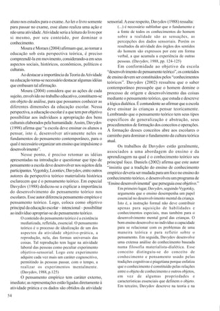 54
aluno nos estudos para o exame.Ao ler o livro somente
para passar no exame, esse aluno realiza uma ação e
nãoumaatividade.Atividadeseriaaleituradolivropor
si mesmo, por seu conteúdo, por dominar o
conhecimento.
Moura e Moraes (2004) afirmam que, ao tomar a
educação sob esta perspectiva teórica, é preciso
compreendê-laemmovimento,considerando-aemseus
aspectos sociais, históricos, econômicos, políticos e
culturais.
AodestacaraimportânciadaTeoriadaAtividade
naeducaçãotorna-senecessáriodestacaralgumasidéias
queembasamtalafirmação.
Moura (2004) considera que as ações de cada
sujeito,envolvidonotrabalhoeducativo,constituem-se
em objeto de análise, para que possamos conhecer as
diferentes dimensões da educação escolar. Nessa
perspectiva,aeducaçãoescolaréaquetemporobjetivo
possibilitar aos indivíduos a apropriação dos bens
culturaiselaboradospelahumanidade.Assim,Davydov
(1998) afirma que “a escola deve ensinar os alunos a
pensar, isto é, desenvolver ativamente neles os
fundamentos do pensamento contemporâneo, para o
qualénecessárioorganizarumensinoqueimpulsioneo
desenvolvimento”.
Nesse ponto, é preciso retomar as idéias
apresentadas na introdução e questionar que tipo de
pensamentoaescoladevedesenvolvernossujeitosdela
participantes.Vygotsky,Leontiev,Davydov,entreoutros
autores da perspectiva teórico materialista histórica
esclarecem que é o pensamento teórico. Em especial
Davydov (1988) dedicou-se a explicar a importância
do desenvolvimento do pensamento teórico nos
escolares.Esseautordiferenciapensamentoempíricoe
pensamento teórico. Logo, coloca como objetivo
principaldaeducaçãoescolar–intencional–possibilitar
ao indivíduo apropriar-se do pensamento teórico.
O conteúdo do pensamento teórico é a existência
mediatizada, refletida, essencial. O pensamento
teórico é o processo de idealização de um dos
aspectos da atividade objetivo-prática, a
reprodução, nela, das formas universais das
coisas. Tal reprodução tem lugar na atividade
laboral das pessoas como peculiar experimento
objetivo-sensorial. Logo este experimento
adquire cada vez mais um caráter cognoscitivo,
permitindo às pessoas passar, com o tempo, a
realizar os experimentos mentalmente.
(Davydov, 1988, p.125)
O pensamento empírico tem caráter externo,
imediato; as representações estão ligadas diretamente à
atividade prática e os dados são obtidos da atividade
sensorial.Aesse respeito, Davydov (1988) ressalta:
(...) é necessário sublinhar que o fundamento e
a fonte de todos os conhecimentos do homem
sobre a realidade são as sensações, as
percepções dos dados sensoriais. Porém os
resultados da atividade dos órgãos dos sentidos
do homem são expressos por este em forma
verbal, a que acumula a experiência de outras
pessoas. (Davydov, 1988, pp. 124-125)
Em conformidade ao objetivo da escola
“desenvolvimentodopensamentoteórico”,osconteúdos
deensinodevemserconstituídospelos“conhecimentos
teóricos”. Davydov (2002) ressaltou que o saber
contemporâneo pressupõe que o homem domine o
processo de origem e desenvolvimento das coisas
mediante o pensamento teórico, que estuda e descreve
alógicadialética.Écontundenteaoafirmarqueaescola
deve ensinar às crianças a pensar teoricamente.
Lembrando que o pensamento teórico tem seus tipos
específicos de generalização e abstração, seus
procedimentos de formação dos conceitos e operações.
A formação desses conceitos abre aos escolares o
caminho para dominar o fundamento da cultura teórica
atual.
Os trabalhos de Davydov estão geralmente,
associados a uma abordagem do ensino e da
aprendizagem na qual é o conhecimento teórico seu
principal foco. Daniels (2002) afirma que este autor
“insistiu que a tradição do ensino de conhecimento
empíricodeveriasermudadaparaumfoconoensinodo
conhecimento teórico, e desenvolveu um programa de
‘Ensinodesenvolvimental’queperseguiaesseobjetivo.”
Em primeiro lugar, Davydov, seguindo Vygotsky,
argumenta que o ensino desempenha um papel
essencial no desenvolvimento mental da criança.
Isto é, a instrução formal não deve contribuir
apenas para aquisição de habilidades e
conhecimentos especiais, mas também para o
desenvolvimento mental geral das crianças. O
bom ensino desenvolve no indivíduo a capacidade
para se relacionar com os problemas de uma
maneira teórica e para refletir sobre o
pensamento. Em seguida, Davydov desenvolve
uma extensa análise do conhecimento baseada
numa filosofia materialista-dialética. Esse
conceito distinguiu-se do conceito de
conhecimento e pensamento usado pelas
tradições cognitivas e piagetiana porque enfatiza
que o conhecimento é constituído pelas relações
entre o objeto de conhecimento e outros objetos,
em vez de algumas propriedades e
características essenciais que definem o objeto.
Em terceiro, Davydov descreve na teoria e na
 