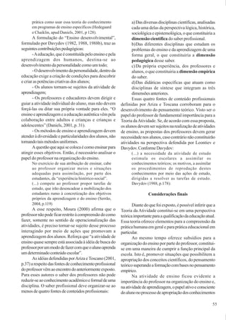 55
prática como usar essa teoria do conhecimento
em programas de ensino específicos (Hedegaard
e Chaiklin, apud Daniels, 2001, p 128).
A formulação do “Ensino desenvolvimental”,
formulado por Davydov (1982, 1988, 1988b), traz as
seguintescontribuiçõespedagógicas:
-Aeducação,queéconstituídapeloensinoepela
aprendizagem dos humanos, destina-se ao
desenvolvimentodapersonalidadecomoumtodo;
-Odesenvolvimentodapersonalidade,dentroda
educação exige a criação de condições para descobrir
e criar as potências criativas dos alunos;
- Os alunos tornam-se sujeitos da atividade de
aprendizagem;
- Os professores e educadores devem dirigir e
guiar a atividade individual do aluno, mas não devem
forçá-las ou ditar sua própria vontade para eles. “O
ensinoeaprendizagemeaeducaçãoautênticavêmpela
colaboração entre adultos e crianças e crianças e
adolescentes” (Daniels, 2001, p. 31).
- Os métodos de ensino e aprendizagem devem
atenderàdiversidadeeparticularidadesdosalunos,não
tornandotaismétodosuniformes.
Aquestãoqueaquisecolocaécomoensinarpara
atingir esses objetivos. Então, é necessário analisar o
papel do professor na organização do ensino.
No exercício de sua atribuição de ensinar, cabe
ao professor organizar meios e situações
adequadas para assimilação, por parte dos
estudantes, da “experiência histórico-social”.
(...) compete ao professor propor tarefas de
estudo, que irão desencadear a mobilização dos
estudantes rumo à concretização dos objetivos
próprios da aprendizagem e do ensino (Serrão,
2004, p.119)
A esse respeito, Moura (2000) afirma que o
professornãopodeficarrestritoàcompreensãodocomo
fazer, somente no sentido de operacionalização das
atividades, é preciso tornar-se sujeito desse processo
interagindo por meio de ações que promovam a
aprendizagem dos alunos. Reforça que “a atividade de
ensino quase sempre está associada à idéia de busca do
professorporummododefazercomqueoalunoaprenda
umdeterminadoconteúdoescolar”.
As idéias defendidas porAriza eToscano (2001,
p.37)arespeitodasfontesdeconhecimentoprofissional
doprofessorvêmaoencontrodoanteriormenteexposto.
Para esses autores o saber dos professores não pode
reduzir-seaoconhecimentoacadêmicoeformaldeuma
disciplina. O saber profissional deve organizar-se ao
menos de quatro fontes de conteúdos profissionais:
a)Dasdiversasdisciplinascientíficas,analisadas
cada uma delas da perspectiva lógica, histórica,
sociológicaeepistemológica,oqueconstituiriaa
dimensão científica do saber profissional.
b)Das diferentes disciplinas que estudam os
problemas do ensino e da aprendizagem de uma
forma geral, o que constituiria a dimensão
pedagógica desse saber.
c)Da própria experiência, dos professores e
alunos, o que constituiria a dimensão empírica
do saber.
d)Das didáticas específicas que atuam como
disciplinas de síntese que integram as três
dimensõesanteriores.
Essas quatro fontes de conteúdo profissionais
definidas por Ariza e Toscana corroboram para o
desenvolvimento do pensamento teórico. Visto ser o
papel do professor de fundamental importância para a
Teoria daAtividade. Se, de acordo com essa proposta,
osalunosdevemsersujeitosnarealizaçãodeatividades
de ensino, as propostas dos professores devem gerar
necessidade nos alunos, caso contrário não constituirão
atividades na perspectiva defendida por Leontiev e
Davydov.ConformeDavydov:
(...) a necessidade da atividade de estudo
estimula os escolares a assimilar os
conhecimentos teóricos; os motivos, a assimilar
os procedimentos de reprodução destes
conhecimentos por meio das ações de estudo,
dirigidas a resolver as tarefas de estudo.
Davydov (1988, p.178):
Considerações finais
Diantedoquefoiexposto,épossívelinferirquea
Teoria da Atividade constitui-se em uma perspectiva
teóricaimportanteparaaqualificaçãodaeducaçãoatual.
Essa teoria oferece elementos para a compreensão da
prática humana em geral e para prática educacional em
particular.
Ao mesmo tempo oferece subsídios para a
organizaçãodoensinoporpartedoprofessor,constitui-
se em uma maneira de cumprir a função principal da
escola. Isto é, promover situações que possibilitem a
apropriação dos conceitos científicos, do pensamento
teóricosuperandoaformaçãocombasesnopensamento
empírico.
Na atividade de ensino ficou evidente a
importância do professor na organização do ensino e,
naatividadedeaprendizagem,opapelativoeconsciente
doalunonoprocessodeapropriaçãodosconhecimentos
 