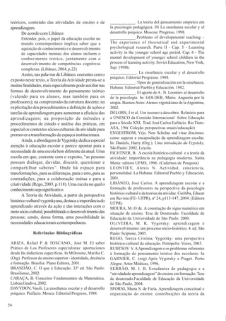 56
teóricos, conteúdo das atividades de ensino e de
aprendizagem.
De acordo com Libâneo:
Entender, pois, o papel da educação escolar no
mundo contemporâneo implica saber que a
aquisição de conhecimento e o desenvolvimento
de capacidades mentais dos alunos incluem o
conhecimento teórico, juntamente com o
desenvolvimento de competências cognitivas
complexas. (Libâneo, 2004, p.22)
Assim,naspalavrasdeLibâneo,coerentescomo
exposto neste texto, a Teoria da Atividade presta-se a
muitasfinalidades,maisespecialmentepodeauxiliarnas
formas de desenvolvimento do pensamento teórico
(valendo para os alunos, mas também para os
professores); na compreensão da estrutura docente; na
explicitação dos procedimentos e definição de ações e
tarefas de aprendizagem para aumentar a eficácia das
aprendizagens; na proposição de métodos e
procedimentos de estudo e análise das práticas, em
especial os contextos sócios culturais da atividade para
promover a transformação de espaços institucionais.
Ainda,aabordagemdeVygotskydedicaespecial
atenção à educação escolar e parece apontar para a
necessidadedeumaescolabemdiferentedaatual.Uma
escola em que, coerente com o exposto, “as pessoas
possam dialogar, duvidar, discutir, questionar e
compartilhar saberes”. Onde há espaço para
transformações, para as diferenças, para o erro, para as
contradições, para a colaboração mútua e para a
criatividade (Rego, 2003, p.118). Uma escola no qual o
conhecimentosejasignificativo.
A Teoria da Atividade, a partir da perspectiva
histórico-culturalvygotskyana,destacaaimportânciado
aprendizado através da ação e das interações com o
meiosócio-cultural,possibilitandoodesenvolvimentodas
pessoas; sendo, dessa forma, uma possibilidade às
necessidades educacionais contemporâneas.
Referências Bibliográficas
ARIZA, Rafael P. & TOSCANO,, José M. El saber
Prático de Los Profesores especialistas: aportaciones
desde lãs didácticas específicas. In MOrosine, Marília C.
(Org). Professor do ensino superior - identidade, docência
e formação. Brasília: Plano Editora, 2001.
BRANDÃO, C. O que é Educação. 33ª ed. São Paulo:
Brasiliense, 2002.
CARAÇA, B. Conceitos Fundamentais da Matemática.
Lisboa:Gradiva, 2002.
DAVYDOV, Vasili. La enseñanza escolar y el desarrollo
psíquico. Prefácio. Moscu: Editorial Progreso, 1988.
____________. La teoria del pensamiento empirico em
la psicología pedagógica. IN La enseñansa escolar y el
desarrollo psiquico. Moscou: Progreso, 1998.
____________.Problems of developmental teaching –
The experience of theoretical and experimental
psychological research. Parte II - Cap. 5 - Learning
activity in the younger school age period. Cap. 6 - The
mental development of younger school children in the
process of learning activity. Soviet Education, New York,
Sep. 1998b.
____________. La enseñanza escolar y el desarrollo
psíquico. Editorial Progresso. 1988.
____________. Tipos de generalización em la enseñanza.
Habana: Editorial Pueblo y Educación. 1982.
____________. El aporte de A. N. Leontiev al desarrollo
de la psicología. In: GOLDER, Mário. Angustia por la
utopia. BuenosAires:Ateneo vigotskiano de laArgentina,
2002.
DELORS, J et al. Um tesouro a descobrir. Relatório para
a UNESCO da Comisão Internacional Sobre Educação
para o Século XXI. Trad. José Carlos Eufrázio. Rio Tinto:
ASA, 196( Coleção perspectivas atuais/educação)
ENGESTROM, Yrjo. Non Scholae sed vitae discimus:
como superar a encapsulação da aprendizagem escolar.
In: Daniels, Harry (Org.). Uma introdução da Vygotsky,
São Paulo: 2002, Loyola.
FICHTNER, B. A escola histórico-cultural e a teoria da
atividade: importância na pedagogia moderna. Santa
Maria: editora UFMS, 1996. (Cadernos de Pesquisa)
LEONTIEV, Alexis N. Actividad, conciencia,
personalidad. La Habana: Editorial Pueblo y Educación,
2001.
LIBÂNEO, José Carlos. A aprendizagem escolar e a
formação de professores na perspectiva da psicologia
histórico-cultural e da teoriua da atividae. Curitiba, Educar
em Revista (FE- UFPR), nº 24, p113-147, 2004. (Editora
UFPR)
MOURA, M. O de. A construção do signo numérico em
situação de ensino. Tese de Doutorado. Faculdade de
Educação da Universidade de São Paulo. 2000.
OLIVEIRA, M. K. Vygotsky: aprendizagem e
desenvolvimento: um processo sócio-histórico. 4. ed. São
Paulo: Scipione, 2005.
REGO, Tereza Cristina. Vygotsky: uma perspectiva
histórico-cultural da educação. Petrópolis: Vozes, 2003.
RUBTSOV V.AAprendizagem e os problemas referentes
à formação do pensamento teórico dos escolares. In
GARNIER, C. (org) Após Vygotsky e Piaget. Porto
Alegre: Artes Médicas, 1996.
SERRÃO, M. I. B. Estudantes de pedagogia e a
“atividadede aprendizagem” do ensino em formação. Tese
de doutorado.Faculdade de Educação da Universidade
de São Paulo, 2004.
SFORNI, Marta S. de Faria. Aprendizagem conceitual e
organização do ensino: contribuições da teoria da
 