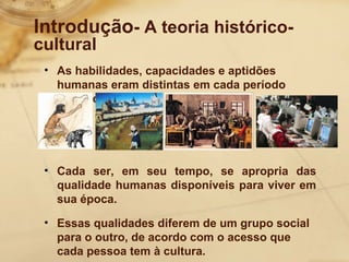 Introdução- A teoria histórico-cultural 
• As habilidades, capacidades e aptidões 
humanas eram distintas em cada período 
histórico. 
• Cada ser, em seu tempo, se apropria das 
qualidade humanas disponíveis para viver em 
sua época. 
• Essas qualidades diferem de um grupo social 
para o outro, de acordo com o acesso que 
cada pessoa tem à cultura. 
 