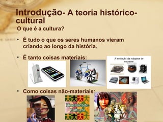 Introdução- A teoria histórico-cultural 
O que é a cultura? 
• É tudo o que os seres humanos vieram 
criando ao longo da história. 
• É tanto coisas materiais: 
• Como coisas não-materiais: 
 