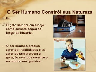 O Ser Humano Constrói sua Natureza 
• Ex: 
- O gato sempre caça hoje 
como sempre caçou ao 
longo da história. 
- O ser humano precisa 
aprender habilidades e as 
aprende sempre com a 
geração com que convive e 
no mundo em que vive. 
 