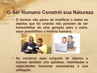 O Ser Humano Constrói sua Natureza 
• O homem não parou de modificar e todos os 
objetos que foi criando não pararam de ser 
transmitidos de uma geração para a outra, 
oque possibilitou a história humana. 
• Ao construir esse conjunto de objetos o 
homem também cria aptidões, habilidades e 
capacidades humanas necessárias à sua 
utilização. 
 