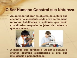 O Ser Humano Constrói sua Natureza 
• Ao aprender utilizar os objetos da cultura que 
encontra na sociedade, cada novo ser humano 
reproduz habilidades e aptidões que estão 
cristalizadas naqueles objetos da cultura a 
que tem acesso. 
• À medida que aprende a utilizar a cultura a 
criança acumula experiências e cria sua 
inteligencia e personalidade. 
 