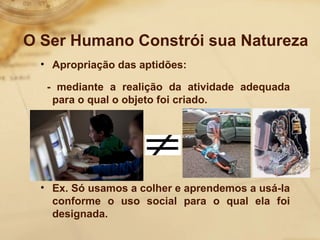 O Ser Humano Constrói sua Natureza 
• Apropriação das aptidões: 
- mediante a realição da atividade adequada 
para o qual o objeto foi criado. 
• Ex. Só usamos a colher e aprendemos a usá-la 
conforme o uso social para o qual ela foi 
designada. 
 