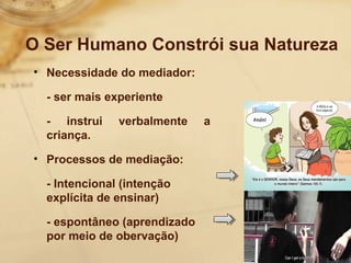 O Ser Humano Constrói sua Natureza 
• Necessidade do mediador: 
- ser mais experiente 
- instrui verbalmente a 
criança. 
• Processos de mediação: 
- Intencional (intenção 
explícita de ensinar) 
- espontâneo (aprendizado 
por meio de obervação) 
 