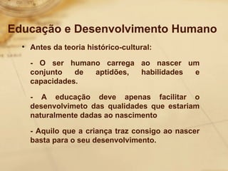 Educação e Desenvolvimento Humano 
• Antes da teoria histórico-cultural: 
- O ser humano carrega ao nascer um 
conjunto de aptidões, habilidades e 
capacidades. 
- A educação deve apenas facilitar o 
desenvolvimeto das qualidades que estariam 
naturalmente dadas ao nascimento 
- Aquilo que a criança traz consigo ao nascer 
basta para o seu desenvolvimento. 
 
