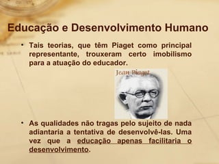 Educação e Desenvolvimento Humano 
• Tais teorias, que têm Piaget como principal 
representante, trouxeram certo imobilismo 
para a atuação do educador. 
• As qualidades não tragas pelo sujeito de nada 
adiantaria a tentativa de desenvolvê-las. Uma 
vez que a educação apenas facilitaria o 
desenvolvimento. 
 