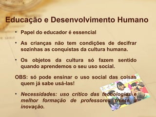 Educação e Desenvolvimento Humano 
• Papel do educador é essencial 
• As crianças não tem condições de decifrar 
sozinhas as conquistas da cultura humana. 
• Os objetos da cultura só fazem sentido 
quando aprendemos o seu uso social. 
OBS: só pode ensinar o uso social das coisas 
quem já sabe usá-las! 
• Necessidades: uso crítico das tecnologias e 
melhor formação de professores frente à 
inovação. 
 