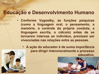 Educação e Desenvolvimento Humano 
• Conforme Vygostky, as funções psíquicas 
(como a linguagem oral, o pensamento, a 
memória, o controle da própria conduta, a 
linguagem escrita, o cálculo) antes de se 
tornarem internas ao indivíduo, precisam ser 
vivenciadas nas relações entre as pessoas. 
• A ação do educador é de suma importância 
para dirigir intencionalmente o processo 
educativo. 
 