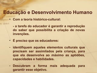 Educação e Desenvolvimento Humano 
• Com a teoria histórico-cultural: 
- a tarefa do educador é garantir a reprodução 
do saber que possibilita a criação de novas 
invenções. 
• É preciso que os educadores: 
- identifiquem aqueles elementos culturais que 
precisam ser assimilados pela criança, para 
que ela desenvolva ao máximo as aptidões, 
capacidades e habilidades. 
- Descubram a forma mais adequada para 
garantir esse objetivo. 
 